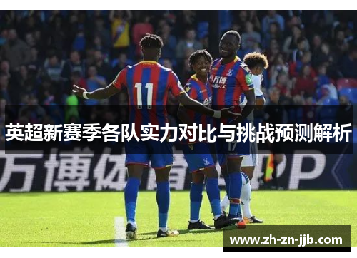 英超新赛季各队实力对比与挑战预测解析