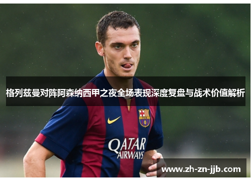 格列兹曼对阵阿森纳西甲之夜全场表现深度复盘与战术价值解析