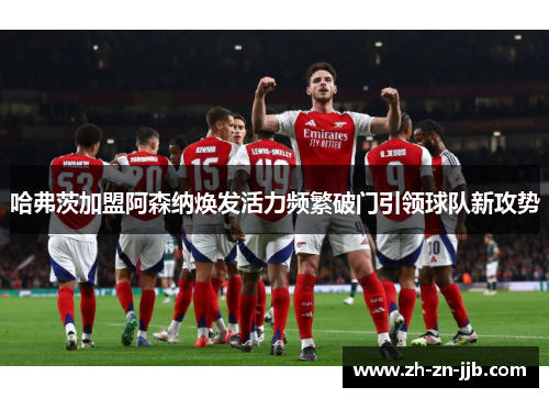 哈弗茨加盟阿森纳焕发活力频繁破门引领球队新攻势 哈弗茨加盟阿森纳焕发活力频繁破门引领球队新攻势